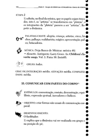 126 Parte II - Grupos de dinâmicas e brincadeiras e banco de músicas
I
ETAPA 2
1) solicita, nofinal damúsica, que ospapéissejam troca
dos, istoé, os "artistas" se transformem em "platéia", e
os integrantes da "platéia" passem a ser "artistas". Re
petir a dinâmica.
&
PALAVRAS-CHAVE: alegria; criança; artistas; circo; bi
chos; palhaço; malabarista; mágico; apresentação; pal
co; brincadeira.
MÚSICA: (Veja Banco de Músicas: música 48)
• Alouette. Intérprete: Larry Groce. In: Children's fa-
vorite songs. Vol. 3. Faixa 10. 2min05.
;'^ ~v GRUPO: todos.
GRAU DEINTEGRAÇÃO: médio. ATIVAÇÃO: média. COMPLEXI
DADE: média.
55. COMUNICAR COM PARTES DO CORPO1»
ffcjf ESTÍMULOS: comunicação, contato, descontração, equi-
^P líbrio, expressão gestual, inovadores e lúdicos.
£- OBJETIVO: criar formas não usuais de comunicação cor- £
poral. ^
9
|g£ DESENVOLVIMENTO: ^
"*& Ofacilitador: *
1) explica que a dinâmica vai ser realizada em grupoe
naposição de pé; 9
 
