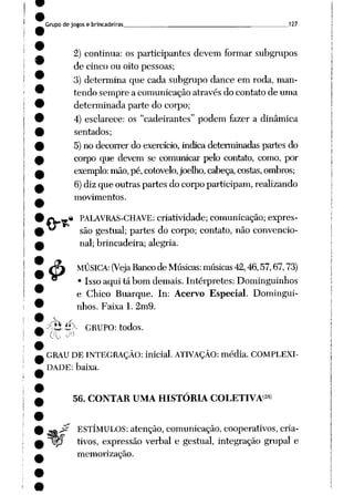 Grupo de jogos e brincadeiras 127
2) continua: os participantes devem formar subgrupos
de cinco ou oito pessoas;
3) determina que cada subgrupo dance em roda, man
tendo sempre a comunicação através do contato de uma
determinada parte do corpo;
4) esclarece: os "cadeirantes" podem fazer a dinâmica
sentados;
5)no decorrerdo exercício, indicadeterminadas partes do
corpo que devem se comunicar pelo contato, como, por
exemplo: mão, pé,cotovelo, joelho, cabeça, costas, ombros;
6)diz que outras partes do corpo participam, realizando
movimentos.
* PALAVRAS-CHAVE: criatividade; comunicação; expres
são gestual; partes do corpo; contato, não convencio
nal; brincadeira; alegria.
MÚSICA: (Veja Banco de Músicas: músicas 42,46,57,67,73)
• Issoaqui tá bom demais. Intérpretes: Dominguinhos
e Chico Buarque. In: Acervo Especial. Domingui
nhos. Faixa 1. 2m9.
^hé>- GRUPO: todos.
(Ao y
GRAU DE INTEGRAÇÃO: inicial. ATIVAÇÃO: média. COMPLEXI
DADE: baixa.
56. CONTAR UMA HISTÓRIA COLETIVA'2*)
ESTÍMULOS: atenção, comunicação, cooperativos, cria-
lp tivos, expressão verbal e gestual, integração grupai e
memorização.
&
 