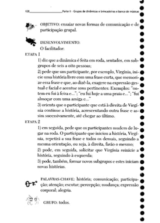 128 Parte II - Grupos de dinâmicas e brincadeiras e banco de músicas
«%
rV*
OBJETIVO: ensaiar novas formas de comunicação e de
participação grupai.
DESENVOLVIMENTO:
O facilitador:
ETAPA 1
1) diz que a dinâmica é feita em roda, sentados, em sub
grupos de seis a oito pessoas;
2)pede que um participante, por exemplo, Virgínia, ini
cie uma história livre comuma frasecurta, que memori
ze essa frasee que, ao dizê-la,exagere na expressão ges
tual e facial e acentue sonspertinentes: Exemplos: "on
tem eu fui à feira e..."; "eu fui hoje a uma praia e..."; "fui
almoçar com uma amiga e..."
3)orienta que o participante que está à direita de Virgí
nia continue a história, acrescentando outra frase e as
sim sucessivamente, até chegar ao último.
ETAPA 2
1)em seguida, pede que os participantes mudem de lu
gar na roda. O participante que iniciou a história, Virgí
nia, repetirá a sua frase e todos os demais, seguindo a
mesma orientação, ou seja, à direita, farão o mesmo;
2) pode, em seguida, solicitar que Virgínia reinicie a
história, seguindo à esquerda;
3)pode, também, formar novos subgrupos e estes iniciam
novas histórias.
PALAVRAS-CHAVE: história; comunicação; participa
ção; atenção; escutar; percepção; mudança; expressão
corporal; alegria.
GRUPO: todos.
 