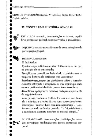 Grupo de jogos e brincadeiras _____________„ 129
GRAU DE INTEGRAÇÃO: inicial. ATIVAÇÃO: baixa. COMPLEXI
DADE: média.
57. CONTAR UMA HISTÓRIA SONORA1)
%
.«
ESTÍMULOS: atenção, comunicação, criativos, equilí
brio, expressão gestual, sonora e verbal e inovadores.
OBJETIVO: ensaiar novas formas de comunicação e de
participação grupai.
DESENVOLVIMENTO:
O facilitador:
1)orienta que a dinâmica vai ser feita em roda, em par,
na posição de pé ou sentada;
2) explica: os pares ficam lado a lado e combinam uma
pequena história do cotidiano que vão contar;
3)esclarece que, no par,um participante vaisero narrador,
e o outro,intérprete e sonoplasta, ou seja, aqueleque imita
os sons pertinentes à história que está sendo contada;
4) continua: após poucos minutos, cadapar se apresenta
dá seguinte forma:
uma pessoa conta uma história lentamente, acentuan
do a mímica, e a outra faz os sons correspondentes.
Exemplos: "acordei hoje com muita preguiça", "...es
tava escovando os dentes quando..." e "aí, o telefone e
a campainha da porta tocaram ao mesmo tempo..."
PALAVRAS-CHAVE: comunicação; participação; aten
ção; percepção; mudança; sons; gestos; expressão cor
poral.
 