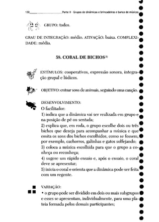 130 Parte II - Grupos de dinâmicas e brincadeiras e banco de músicas
<tj £> GRUPO: todos.
rh &
GRAU DE INTEGRAÇÃO: médio. ATIVAÇÃO: baixa. COMPLEXI
DADE: média.
58. CORAL DE BICHOS®
ESTÍMULOS: cooperativos, expressão sonora, integra-
P ção grupai e lúdicos.
OBJETIVO: entoar sonsde animais, seguindouma canção.
"*
DESENVOLVIMENTO:
O facilitador:
1) indica que a dinâmica vai ser realizada em grupo e
na posição de pé ou sentada;
2) explica que, em roda, o grupo escolhe dois ou três
bichos que deseja para acompanhar a música e que
emita os sons dos bichos escolhidos, como se fossem,
por exemplo, cachorros, galinhas e gatos solfejando;
3) coloca a música escolhida para que o grupo a co
nheça ou reconheça;
4) sugere um rápido ensaio e, após o ensaio, o coral
deve se apresentar;
5) inicia o coral e orienta que a dinâmica pode ser feita
com um regente.
VARIAÇÃO:
• o grupo pode ser dividido em dois ou mais subgrupos
e esses se apresentam, individualmente, para uma pla
téia formada pelos demais participantes;
 