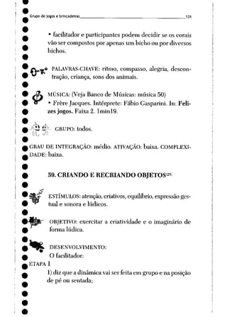Grupo de jogos e brincadeiras 131
• facilitador e participantes podem decidir se os corais
vão ser compostos por apenas um bicho ou por diversos
bichos.
.« PALAVRAS-CHAVE: ritmo, compasso, alegria, descon
tração, criança, sons dos animais.
J£* MÚSICA: (Veja Banco de Músicas: música 50)
cr • Frère Jacques. Intérprete: Fábio Gasparini. In: Feli
zes jogos. Faixa 2. Iminl9.
y$íé>- GRUPO: todos.
GRAU DE INTEGRAÇÃO: médio. ATIVAÇÃO: baixa. COMPLEXI
DADE: baixa.
%
59. CRIANDO E RECRIANDO OBJETOS28*
ESTÍMULOS: atenção, criativos, equilíbrio, expressão ges
tual e sonora e lúdicos.
OBJETIVO: exercitar a criatividade e o imaginário de
forma lúdica.
_ DESENVOLVIMENTO:
O facilitador:
ETAPA 1
1)diz que a dinâmica vai ser feita em grupo e na posição
de pé ou sentada;
 