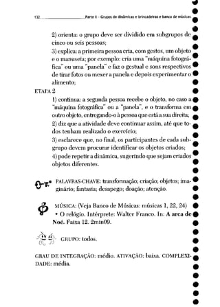 132 Parte II - Grupos de dinâmicas e brincadeiras e banco de músicas

2) orienta: o grupo deve ser dividido em subgrupos de
cinco ou seis pessoas;
3)explica:a primeira pessoa cria, com gestos,um objeto
e o manuseia; por exemplo: cria uma "máquina fotográ
fica" ou uma "panela"e faz o gestual e sonsrespectivos'
de tirar fotosou mexer a panela e depois experimentar o '
alimento; <
ETAPA 2 '
1) continua: a segunda pessoa recebe o objeto, no caso a >
"máquina fotográfica" ou a "panela", e o transforma em,
outro objeto,entregando-o àpessoaque estáa suadireita; (
2) diz que a atividade deve continuar assim, até que to- í
dos tenham realizado o exercício;
3) esclarece que, no final, os participantes de cada sub
grupo devem procurar identificar os objetos criados;
4)pode repetir a dinâmica, sugerindo que sejam criados
objetos diferentes.
.« PALAVRAS-CHAVE: transformação; criação; objetos; ima- •
ginário; fantasia; desapego; doação; atenção. 9
9
Jfo MÚSICA: (Veja Banco de Músicas: músicas 1, 22, 24) #
€r • O relógio. Intérprete: Walter Franco. In: A arca de 9
Noé. Faixa12.2min09. £
^ÁÚ>- GRUPO: todos. £
GRAU DE INTEGRAÇÃO: médio. ATIVAÇÃO: baixa. COMPLEXI
DADE: média.
 