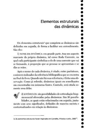 Elementos estruturais
das dinâmicas
Os elementos estruturais3 que compõem as dinâmicas são
definidos em seguida, de forma a facilitar seu entendimento.
São eles:
1) NOME DA DINÂMICA: em grande parte, traz um aspecto
marcante da própria dinâmica, tal como Roda Corrente, na
qual cada participante simboliza o elo de uma corrente que vai
se formando, à proporção que as pessoas se apresentam e se
dão as mãos.
Após o nome de cada dinâmica, é citado, entre parênteses,
o número indicador da referência bibliográfica que se encontra
no final do livro. Quando não há essa referência, é feita uma ob
servação. Como já referido, dinâmicas iguais ou semelhantes
são encontradas em inúmeras fontes. Contudo, será citada so
mente uma delas.
^gK^ 2) ESTÍMULOS: são possibilidades deestimulação biop-
"°lp> sicossocial oferecidas pelas dinâmicas. São 30 possibi
lidades, as quais estão relacionadas em seguida, junta
mente com seus significados, definidos de maneira sucinta e
contextualizados em relação às dinâmicas:
3. Oselementos estruturais foram inspiradosem Carvalho, Filizola e Letlis, 2002(
 