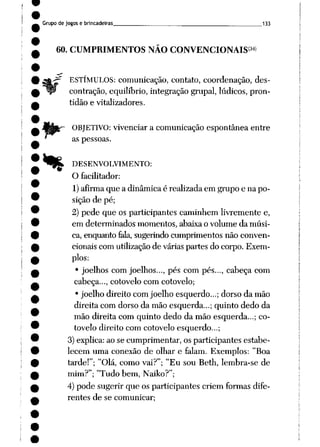 Grupo de jogos e brincadeiras 133
60. CUMPRIMENTOS NÃO CONVENCIONAIS34*
ESTÍMULOS: comunicação, contato, coordenação, des
contração, equilíbrio, integração grupai, lúdicos, pron
tidão e vitalizadores.
OBJETIVO: vivenciar a comunicação espontânea entre
as pessoas.
»% DESENVOLVIMENTO:
O facilitador:
1) afirma que a dinâmica é realizada em grupo e na po
sição de pé;
2) pede que os participantes caminhem livremente e,
em determinados momentos, abaixa o volume da músi
ca, enquanto fala, sugerindo cumprimentos não conven
cionais com utilização de várias partes do corpo. Exem
plos:
• joelhos com joelhos..., pés com pés..., cabeça com
cabeça..., cotovelo com cotovelo;
• joelho direito com joelho esquerdo...; dorso da mão
direita com dorso da mão esquerda...; quinto dedo da
mão direita com quinto dedo da mão esquerda...; co
tovelo direito com cotovelo esquerdo...;
3) explica: ao se cumprimentar, os participantes estabe
lecem uma conexão de olhar e falam. Exemplos: "Boa
tarde!"; "Olá, como vai?"; "Eu sou Beth, lembra-se de
mim?"; "Tudo bem, Naiko?";
4) pode sugerir que os participantes criem formas dife
rentes de se comunicar;
 
