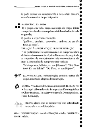 9
9
134 _Parte II- Grupos de dinâmicas e brincadeiras e banco de músicas
5) pode indicar um cumprimento a dois, a três ou com
um número maior de participantes.
• VARIAÇÃO 1: EM RODA ™
* ™ 1) o grupo, em roda, braços ao longo do corpo, inicia 9
cumprimentando com os pésos vizinhos dadireita e da 9
esquerda; •
2) pontua a seqüência. Exemplo: 9
"joelhos..., quadris..., cotovelos..., ombros... e, por úl- 9
timo, as mãos". £
VARIAÇÃO 2: APRESENTAÇÃO / REAPRESENTAÇÃO £
• os participantes se apresentam e se cumprimentam £
de forma não convencional, simultaneamente, seguindo a
as sugestões de cumprimentos não convencionais do —
item 2. Exemplos de cumprimentos verbais:
"Muito prazer, Mônica, eu sou Jéferson!"; "Olá, Gus
tavo! Eu souSílvia!"; "Oi, Flora, eu sou Rejane!". 9
.«
$
PALAVRAS-CHAVE: comunicação; contato; partes do 9
corpo; inusitado; alegria; descontração. 9
9
MÚSICA: (Veja Banco deMúsicas: músicas 32,42,51,76,78) 9
• Isso aqui tá bom demais. Intérpretes: Dominguinhos 9
e Chico Buarque. In: Acervo especial: Dominguinhos. £
Faixa 1. 3minl6. ___h
-r£ íK GRUPO: idosos que se locomovem com dificuldade
~^( -~p •*»• ! ~"
(/L -|,J moderada e sem dificuldade.
GRAU DE INTEGRAÇÃO: inicial. ATIVAÇÃO: média. COMPLEXI
DADE: média.
 