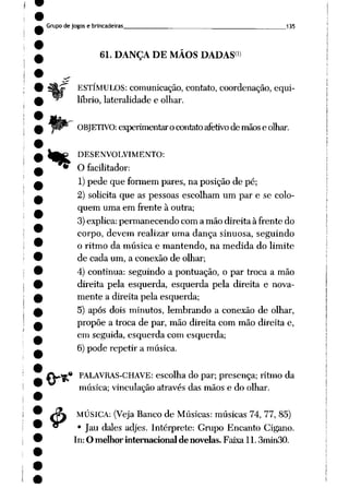 Grupo de jogos e brincadeiras 135
.«
4>
61. DANÇA DE MÃOS DADAS1)
ESTÍMULOS: comunicação, contato, coordenação, equi
líbrio, lateralidade e olhar.
OBJETIVO: experimentaro contato afetivode mãos e olhar.
DESENVOLVIMENTO:
O facilitador:
1)pede que formem pares, na posição de pé;
2) solicita que as pessoas escolham um par e se colo
quem uma em frente à outra;
3) explica: permanecendo com a mão direita à frente do
corpo, devem realizar uma dança sinuosa, seguindo
o ritmo da música e mantendo, na medida do limite
de cada um, a conexão de olhar;
4) continua: seguindo a pontuação, o par troca a mão
direita pela esquerda, esquerda pela direita e nova
mente a direita pela esquerda;
5) após dois minutos, lembrando a conexão de olhar,
propõe a troca de par, mão direita com mão direita e,
em seguida, esquerda com esquerda;
6) pode repetir a música.
PALAVRAS-CHAVE: escolha do par; presença; ritmo da
música; vinculação através das mãos e do olhar.
MÚSICA: (VejaBanco de Músicas: músicas 74, 77, 85)
• Jau dales adjes. Intérprete: Grupo Encanto Cigano.
In: O melhor internacional de novelas. Faixa 11.3min30.
 