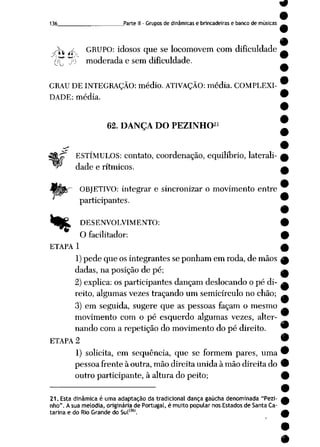 136 Parte II- Grupos de dinâmicas e brincadeiras e banco de músicas
J^ ff GRUPO: idosos que se locomovem com dificuldade
(]^ jb moderada e semdificuldade.
GRAU DE INTEGRAÇÃO: médio. ATIVAÇÃO: média. COMPLEXI
DADE: média.
.21
62. DANÇA DO PEZINHO
-~T ESTÍMULOS: contato, coordenação, equilíbrio, laterali
dade e rítmicos.
OBJETIVO: integrar e sincronizar o movimento entre
participantes.
4_fe£, DESENVOLVIMENTO:
O facilitador:
ETAPA 1
1)pede que os integrantes se ponham em roda, de mãos A
dadas, na posição de pé; a
2) explica: os participantes dançam deslocando o pé di- ^
reito, algumas vezes traçando um semicírculo no chão; _
3) em seguida, sugere que as pessoas façam o mesmo
movimento com o pé esquerdo algumas vezes, alter
nando com a repetição domovimento dopé direito. 9
ETAPA 2 •
1) solicita, em seqüência, que se formem pares, uma 9
pessoa frente à outra, mão direita unida à mão direita do •
outro participante, à altura do peito; 9
21. Esta dinâmica é uma adaptação da tradicional dança gaúcha denominada "Pezi-
nho". Asua melodia, originária de Portugal, é muito popular nos Estados de Santa Ca
tarina e do Rio Grande do Sul'36'.
 