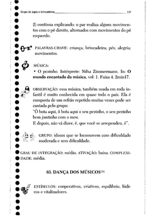 Grupo de jogos e brincadeiras 137
2) continua explicando: o par realiza alguns movimen
tos com o pé direito, alternados com movimentos do pé
esquerdo.
* PALAVRAS-CHAVE: criança; brincadeira; pés; alegria;
movimentos.
MÚSICA:
• O pezinho. Intérprete: Nilsa Zimmermann. In: O
mundo encantado da música, vol. 1. Faixa 4. 2minl7.
i>
Mk OBSERVAÇÃO: essamúsica, também usadaem roda in-
4g! fantil é muito conhecida em quase todo o país. Ela é
composta de um refrão repetido muitas vezes pode ser
cantada pelo grupo:
"O bota aqui, ô bota aqui o seu pezinho, o seu pezinho
bem juntinho com o meu.
E depois, não vá dizer, ê, que você se arrependeu, ê".
<*£ <rf}-_ GRUPO: idosos que se locomovem com dificuldade
OL lA> moderada e sem dificuldade.
GRAU DE INTEGRAÇÃO: médio. ATIVAÇÃO: baixa. COMPLEXI
DADE: média.
63. DANÇA DOS MÚSICOS31)
j£ ESTÍMULOS: cooperativos, criativos, equilíbrio, lúdi
cos e vitalizadores.
 
