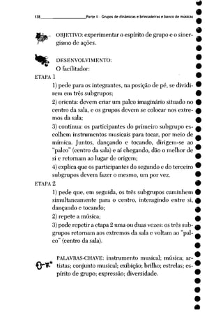 138 Parte II- Grupos de dinâmicas e brincadeiras e banco de músicas
,- OBJETIVO: experimentar o espírito de grupo e o siner-
gismo de ações.
^f_» DESENVOLVIMENTO:
O facilitador:
ETAPA 1
1)pede para os integrantes, na posição de pé, se dividi
rem em três subgrupos;
2) orienta: devem criar um palco imaginário situado no
centro da sala, e os grupos devem se colocar nos extre
mos da sala;
3) continua: os participantes do primeiro subgrupo es
colhem instrumentos musicais para tocar, por meio de
mímica. Juntos, dançando e tocando, dirigem-se ao
"palco" (centro da sala)e aí chegando, dão o melhor de
si e retornam aolugarde origem; 9
4) explica queosparticipantes dosegundo e doterceiro 9
subgrupos devem fazer o mesmo, umpor vez. 9
ETAPA 2 9
1)pede que, em seguida, os três subgrupos caminhem 9
simultaneamente para o centro, interagindo entre si, ^
dançando e tocando; Jk
2) repete a música; a
3) pode repetir a etapa 2 uma ou duas vezes: os três sub- a
grupos retornam aos extremos da sala e voltam ao "pal
co" (centro da sala).
PALAVRAS-CHAVE: instrumento musical; música; ar-
tistas; conjunto musical; exibição; brilho; estrelas; es
pírito de grupo; expressão; diversidade.
 