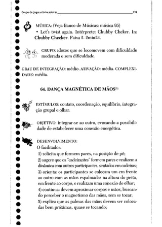 Grupo de jogos e brincadeiras 139
MÚSICA: (Veja Banco de Músicas: música 95)
Let's twist again. Intérprete: Chubby Cheker. In:
Chubby Checker. Faixa 2. 2min24.
4>:
„/ jfv GRUPO: idosos que se locomovem com dificuldade
(lj J1) moderada e sem dificuldade.
GRAU DE INTEGRAÇÃO: médio. ATIVAÇÃO: média. COMPLEXI
DADE: média.
**
64. DANÇA MAGNÉTICA DE MÃOS1)
ESTÍMULOS: contato, coordenação, equilíbrio, integra
ção grupai e olhar.
OBJETIVO: integrar-se ao outro, evocando a possibili
dade de estabelecer uma conexão energética.
DESENVOLVIMENTO:
O facilitador:
1) solicita que formem pares, na posição de pé;
2)sugere que os "cadeirantes" formempares e realizema
dinâmicacomoutrosparticipantes, sentadosem cadeiras;
3) orienta: os participantes se colocam um em frente
ao outro com as mãos espalmadas na altura do peito,
em frente ao corpo, e realizam uma conexão de olhar;
4) continua: devem aproximar corpos e mãos, buscan
do perceber o magnetismo das mãos, sem se tocar;
5) explica que as palmas das mãos devem ser coloca
das bem próximas, quase se tocando;
 
