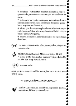 9
140 Parte II - Grupos de dinâmicas e brincadeiras e banco de musicas
6) esclarece: cadeirantes realizam adinâmica naposi- ^
ção sentada, juntamente com o seu par, um em frente ao
outro;
7)pede que o par realize uma dança harmoniosa, de pre
ferência com movimentos simétricos, buscando perce
ber o magnetismo das mãos;
8)afirma que devem ser explorados os três níveis espa
ciais: baixo, médio e alto, respeitando os limites corpo
rais de cada participante;
9) encerra a dinâmica após três minutos de reprodução
da música.
«
4>
PALAVRAS-CHAVE: mão, olhar, acompanhar, magnetis
mo, energia.
MÚSICA: (Veja Banco de Músicas: músicas 22, 24)
• Circle of life. Intérpretes: Carmen Twilie e Lebo M.
In: The lion king. Faixa 1. 4min;
pjP^ GRUPO: todos. •
•
GRAU DE INTEGRAÇÃO: médio. ATIVAÇÃO: baixa. COMPLEXI- 9
DADE: baixa. A
65. DANÇA NÃO CONVENCIONAL'1»
ESTÍMULOS: criativos, equilíbrio, expressão gestual,
inovadores, lúdicos e vitalizadores.
 