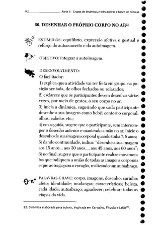 142 Parte II- Grupos de dinâmicas e brincadeiras e banco de músicas
66. DESENHAR O PRÓPRIO CORPO NO AR22
ESTÍMULOS: equilíbrio, expressão afetiva e gestual e
-r'7
r* reforço do autoconceitoe da autoimagem.
ORJETIVO: integrar a autoimagem.
f>
DESENVOLVIMENTO:
O facilitador:
1) explica queaatividade vaiserfeitaemgrupo, napo
sição sentada, de olhos fechados ou relaxados;
2) esclarece que os participantes devem desenhar várias
vezes, por meio de gestos, o seu corpo no ar;
3) iniciaa dinâmica, sugerindo que cada participante
desenhea suaimagem como bebê: contorno corporal,
olhos, cabelos etc;
4) em seguida, sugereque o participante, seminterrom
per o desenho anterior e mantendo a mão no ar, inicie o
desenhode suaimagemcorporal quandotinha7,8 anos;
5) dandocontinuidade, indica: "desenhea suaimagem
aos 15 anos... aos 30 anos..., aos 45 anos, aos 60 anos";
6)no final, sugere que o participante realize movimen
tos que indiquema união de todasasimagens corporais
e que astragapara ocoração, realizandoum autoabraço.
•
•
•
O-**
PALAVRAS-CHAVE: corpo; imagens; desenho; carinho; •
afeto; identidade; mudanças; características; beleza, 9
cada idade; autoabraço; agradecer; celebrar; todas as #
etapasda vida. ^M
22. Dinâmicaelaborada pela autora, inspirada em Carvalho, Filizola e Lellis"1.
 
