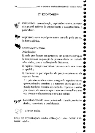 144 Parte II - Grupos de dinâmicas e brincadeiras e banco de músicas
67. ECONOME30»
a^ ESTÍMULOS: comunicação, expressão sonora, integra-
Ipí ção grupai, reforço do autoconceito e da autoestima, e
polaridade.
OBJETIVO: ouvir o próprio nome cantado pelo grupo,
de forma afetiva.
•*
* DESENVOLVIMENTO:
O facilitador:
1) pede que fiquem em grupo ou em pequenos grupos
de seispessoas, na posiçãode pé ou sentada, em roda de
mãos dadas, para a realização da dinâmica;
2) explica: cada pessoa vai ao centro e canta seu nome
ou apelido;
3) continua: os participantes do grupo repetem-no da
seguinte forma:
• o primeiro canta o nome, o segundo repete-o antes
que o primeiro termine, e o terceiro, antes que o se
gundo também termine de cantá-lo, repete-o e assim
por diante, de maneira que o som se assemelhe a um
eco do nome da pessoa que está no centro;
.« PALAVRAS-CHAVE: nome, música do coração, contexto
afetivo, reverência e qualificação.
Xü é>- GRUPO: todos.
GRAU DE INTEGRAÇÃO: médio. ATIVAÇÃO: baixa. COMPLEXI
DADE: média.
-»
9
 