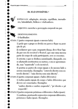 Grupo de jogos e brincadeiras 145
68. ELO INVISÍVEL<>
ESTÍMULOS: adaptação, atenção, equilíbrio, inovado
res, lateralidade, lúdicos e vitalizadores.
OBJETIVO: exercitar a percepção corporal em par.
tft^ DESENVOLVIMENTO:
O facilitador:
ETAPA 1 (partes corporais iguais e mesmo lado)
1)pede que o grupo se divida em pares e fique na posi
ção de pé;
2) esclarece que o par, enquanto dança, deve ficar liga
do por um elo invisível e flexível, que une uma mesma
parte do corpo de cada participante, sem se encostar;
3) orienta: o par se desloca caminhando, dançando, ora
se afastando centímetros ou metros, e ora se aproximan
do, mas "mantendo" o elo invisível;
4) pontua as partes do corpo iguais e do mesmo lado a
serem conectadas. Exemplos: "cotovelo direito com co
tovelo direito"; "mão direita com mão direita".
ETAPA 2 (partes corporais iguais e lados diferentes)
1) indica partes iguais do corpo e lados diferentes que
devem ser conectados. Exemplos:
"ombro direito e ombro esquerdo"; "pé direito e pé
esquerdo".
ETAPA3 (partes corporais próximas e diferentes e lados iguais)
1)continua, pontuando segmentos corporais diferentes,
próximos e lados iguais. Exemplos:
 