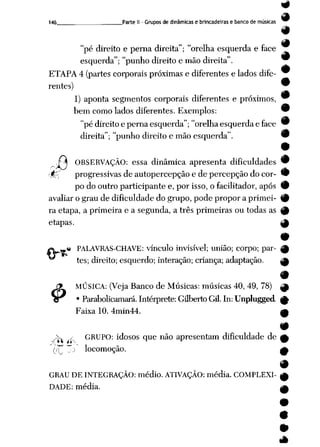 9
9
146 Parte II - Grupos de dinâmicas e brincadeiras e banco de musicas w
#
"pé direito e perna direita"; "orelha esquerda e face
esquerda"; "punho direito e mão direita".
9
ETAPA 4 (partes corporais próximas e diferentes e lados dife-
rentes) 9
9
1) aponta segmentos corporais diferentes e próximos, w
bem como lados diferentes. Exemplos: 9
"pédireito epernaesquerda"; "orelha esquerdae face 9
direita"; "punho direito e mão esquerda". 9
•
.£ í OBSERVAÇÃO: essa dinâmica apresenta dificuldades 9
r$pj progressivas deautopercepção e depercepção do cor- 9
po dooutroparticipante e, por isso, ofacilitador, após 9
avaliar o grau de dificuldade do grupo, pode propor a primei- 9
ra etapa, a primeira e a segunda, a três primeiras ou todas as 9
etapas. ^
fè PALAVRAS-CHAVE: vínculo invisível; união; corpo; par
tes; direito; esquerdo; interação; criança; adaptação.
JX MÚSICA: (Veja Banco de Músicas: músicas 40, 49, 78) ^
J3r • Parabolicamará. Intérprete: Gilberto Gil. In: Unplugged ^
Faixa 10. 4min44. m
9
Jfo y GRUPO: idosos que não apresentam dificuldade de £
(("T To locomoção. A
GRAU DE INTEGRAÇÃO: médio. ATIVAÇÃO: média. COMPLEXI- ^
DADE: média. .___,
9
9
 