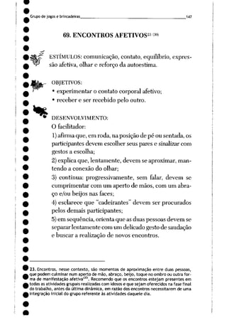 Grupo de jogos e brincadeiras 147
69. ENCONTROS AFETIVOS23 3°)
$$tp ESTÍMULOS: comunicação, contato, equilíbrio, expres-
^ são afetiva, olhar e reforço daautoestima.
*
OBJETIVOS:
• experimentar o contato corporal afetivo;
• receber e ser recebido pelo outro.
DESENVOLVIMENTO:
O facilitador:
1)afirma que, em roda, na posição de pé ou sentada, os
participantes devem escolher seus pares e sinalizarcom
gestos a escolha;
2) explica que, lentamente, devem se aproximar, man
tendo a conexão do olhar;
3) continua: progressivamente, sem falar, devem se
cumprimentar com um aperto de mãos, com um abra
ço e/ou beijos nas faces;
4) esclarece que "cadeirantes" devem ser procurados
pelos demais participantes;
5)em seqüência, orienta que as duas pessoas devem se
separar lentamente com um delicado gesto de saudação
e buscar a realização de novos encontros.
23. Encontros, nesse contexto, são momentos de aproximação entre duas pessoas,
que podem culminar num aperto de mão, abraço, beijo, toque no ombro ou outra for
ma de manifestação afetiva1301. Recomendo que os encontros estejam presentes em
todas as atividades grupais realizadas com idosos e que sejam oferecidos na fase final
do trabalho, antes da última dinâmica, em razão dos encontros necessitarem de uma
integração inicial do grupo referente às atividades daquele dia.
 