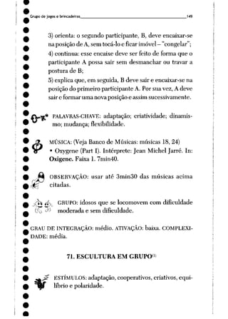 Grupo de jogos e brincadeiras 149
3) orienta: o segundo participante, B, deve encaixar-se
na posição de A,sem tocá-lo e ficar imóvel —
"congelar";
4) continua: esse encaixe deve ser feito de forma que o
participante A possa sair sem desmanchar ou travar a
postura de B;
5) explica que, em seguida, B deve sair e encaixar-se na
posição do primeiro participante A. Por sua vez, A deve
sair e formar uma nova posição e assim sucessivamente.
{Vfe* PALAVRAS-CHAVE: adaptação; criatividade; dinamis
mo; mudança; flexibilidade.
4>
MÚSICA: (Veja Banco de Músicas: músicas 18, 24)
• Oxygene (Part I). Intérprete: Jean Michel Jarré. In:
Oxigene. Faixa 1. 7min40.
J»à OBSERVAÇÃO: usar até 3min30 das músicas acima
zfâ citadas.
^r*V *ív GRUPO: idosos que se locomovem com dificuldade
(i JO moderada e sem dificuldade.
GRAU DE INTEGRAÇÃO: médio. ATIVAÇÃO: baixa. COMPLEXI
DADE: média.
71. ESCULTURA EM GRUPO*1)
ESTÍMULOS: adaptação, cooperativos, criativos, equi
líbrio e polaridade.
 