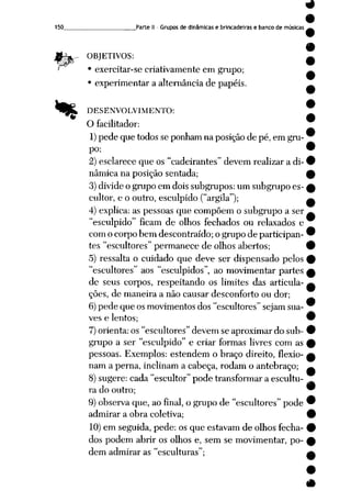 9
9
150 . Parte II - Grupos de dinâmicas e brincadeiras e banco de músicas »
9
OBJETIVOS: —
• exercitar-secriativamenteem grupo; ^
• experimentar a alternância de papéis. A
% DESENVOLVIMENTO: ~
O facilitador:
1)pede que todos se ponham na posição de pé, em gru-
po; 9
2) esclarece que os"cadeirantes" devemrealizara di-9
nâmica na posição sentada; £
3) divide ogrupo em dois subgrupos: um subgrupo es- 0
cultor, e o outro, esculpido ("argila"); a
4) explica: as pessoas que compõem o subgrupo a ser ~
"esculpido" ficam de olhos fechados ou relaxados e
com ocorpo bem descontraído; ogrupo departicipan- 9
tes "escultores" permanece de olhos abertos; 9
5) ressalta o cuidado que deve ser dispensado pelos 9
"escultores" aos "esculpidos", ao movimentar partes f
de seus corpos, respeitando os limites das articula- ^
ções, de maneira a não causar desconforto ou dor;
6)pede que osmovimentos dos "escultores" sejam sua-
ves e lentos; 9
7)orienta: os "escultores" devem se aproximar do sub- •
grupo a ser "esculpido" e criar formas livres com as £
pessoas. Exemplos: estendem o braço direito, flexio- £
nam aperna, inclinam acabeça, rodam oantebraço; ^
8) sugere: cada "escultor" pode transformar a escultu-
ra do outro; 9
9) observa que,aofinal, o grupo de "escultores" pode 9
admirar a obra coletiva; 9
10) em seguida, pede: os que estavam de olhos fecha- 9
dos podem abrir os olhos e, semse movimentar, po- f
dem admirar as "esculturas"; a
 