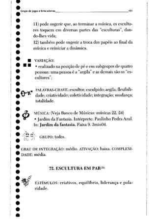 Grupo de jogos e brincadeiras 151
11)pode sugerir que, ao terminar a música, os esculto
res toquem em diversas partes das "esculturas", dan
do-lhes vida;
12)também pode sugerir a troca dos papéis ao final da
música e reiniciar a dinâmica.
• VARIAÇÃO:
• • • realizado na posiçãode pé e em subgrupos de quatro
pessoas: umapessoaé a "argila" e as demais sãoos "es
cultores";
4>
e PALAVRAS-CHAVE: escultor; esculpido; argila; flexibili
dade; criatividade; coletividade; integração; mudança;
totalidade.
MÚSICA: (Veja Banco de Músicas: músicas22, 24)
• Jardim da Fantasia. Intérprete: Paulinho Pedra Azul.
In: Jardim da fantasia. Faixa 9. 3min04.
VíTT jO GRUPO: todos.
GRAU DE INTEGRAÇÃO: médio. ATIVAÇÃO: baixa. COMPLEXI
DADE: média.
72. ESCULTURA EM PAR29)
ESTÍMULOS: criativos, equilíbrio, liderança e pola
ridade.
 
