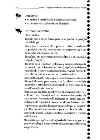 152_ Parte II- Grupos de dinâmicas e brincadeiras e banco de músicas
OBJETIVOS:
• exercitar a criatividade e apreciar a criação;
• experimentar a alternância de papéis.
% DESENVOLVIMENTO:
O facilitador:
1) pede que o grupoformepares e se ponha naposição
inicial de pé;
2) orienta: os "cadeirantes" podem realizar a dinâmica
na posição sentada, com outros participantes que po
dem estar sentados ou de pé;
3)explica: um participante é o escultor e o outro é o es
culpido ("argila");
4)continua: o "escultor" colocao segundo participante
na posição que achar mais criativa (de pé, sentada) e vai
modelando o outro cuidadosamente, criando formas li
vres até encontrar a forma que considera final;
5)solicita:oparticipante que está sendo modelado deve
disponibilizar-se para o par, isto é, relaxar seu corpo,
músculos e articulações, permitindo os movimentos de
transformação do escultor;
6)ressaltao cuidado que deve ser dispensado pelos "es
cultores" aos "esculpidos", ao movimentar partes de
seus corpos, no sentido de respeitar os limites das arti
culações, de maneira a não causar desconforto ou dor;
7)pede que, quando finalizarem a escultura, o "escultor"
escolha,em silêncio, um nome para sua obra de arte;
8)orienta a troca de papéis ao final da música e reinicia
a dinâmica;
9)solicitaque, apósa realização da dinâmica, ospartici
pantes revelem o nome de sua obra e compartilhem sua
experiência.
 