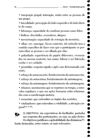 _Parte I - Considerações gerais
• integração grupai: interação, união entre as pessoas de
um grupo;
• lateralidade: percepção do lado esquerdo e do lado direi
to do corpo;
• liderança: capacidade de conduzir pessoas como líder;
• lúdicos: divertidos, recreativos, alegres;
• memorização: capacidade de retenção da memória;
• olhar: ver, enxergar. Nesse contexto, tal estímulo tem o
sentido específico de fazer com que o participante se per
mita olhar as pessoas e ser olhado por elas;
• polaridade: experiência de papéis diferentes, vivencia-
dos no mesmo contexto, tais como: liderar e ser liderado,
cuidar e ser cuidado;
• prontidão: resposta rápida e ágil a um determinado estí
mulo;
• reforço do autoconceito: fortalecimento do autoconceito;
• reforço da autoestima: fortalecimento da autoimagem;
• reforço da autoimagem: fortalecimento da autoimagem;
• rítmicos: movimentos que se repetem no tempo, a inter
valos regulares, e que nas ações humanas estão relaciona
dos com a coordenação motora;
• sensoriais: que estimulam os órgãos dos sentidos;
• vitalizadores: que estimulam a vitalidade, a ativação cor-
poral<16^2(».
3) OBJETIVOS: são expectativas do facilitador, pautadas
nas respostas dos participantes, ou seja, na ação destes.
Os objetivosjustificam a aplicabilidade das dinâmicas'21*.
Serão destacados, entre outros, os mais relevantes.
 