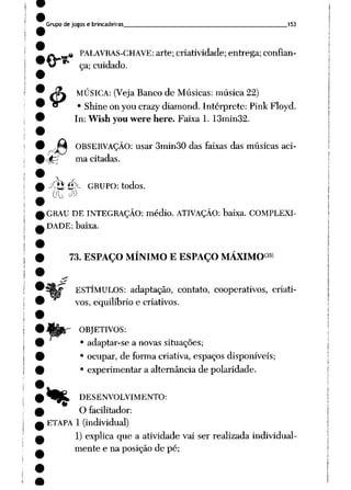 Grupo de jogos e brincadeiras 153
^ « PALAVRAS-CHAVE: arte; criatividade; entrega; confian-
v/ ça; cuidado.
J3L MÚSICA: (Veja Banco de Músicas: música 22)
*^ • Shine on you crazy diamond. Intérprete: Pink Floyd.
In: Wish you were here. Faixa 1. 13min32.
Apê OBSERVAÇÃO: usar 3min30 das faixas das músicasaci-
rté ma citadas.
-^2 é>~ GRUPO: todos.
ca. J»
GRAU DE INTEGRAÇÃO: médio. ATIVAÇÃO: baixa. COMPLEXI
DADE: baixa.
73. ESPAÇO MÍNIMO E ESPAÇO MÁXIMO35'
ESTÍMULOS: adaptação, contato, cooperativos, criati
vos, equilíbrio e criativos.
OBJETIVOS:
• adaptar-se a novas situações;
• ocupar, de forma criativa, espaços disponíveis;
• experimentar a alternância de polaridade.
*KL DESENVOLVIMENTO:
O facilitador:
ETAPA 1 (individual)
1) explica que a atividade vai ser realizada individual
mente e na posição de pé;
 