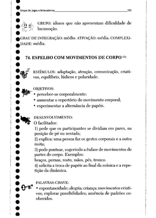 Grupo de jogos e brincadeiras 155
^ j^_ GRUPO: idosos que não apresentam dificuldade de
J?
(í^ jO locomoção.
GRAU DE INTEGRAÇÃO: médio. ATIVAÇÃO: média. COMPLEXI
DADE: média.
74. ESPELHO COM MOVIMENTOS DE CORPO31)
ESTÍMULOS: adaptação, atenção, comunicação, criati
vos, equilíbrio, lúdicos e polaridade.
OBJETIVOS:
perceber-se corporalmente:
aumentar o repertório do movimento corporal;
experimentar a alternância de papéis.
%
DESENVOLVIMENTO:
O facilitador:
1) pede que os participantes se dividam em pares, na
posição de pé ou sentada;
2) explica: uma pessoa faz os gestos corporais e a outra
imita;
3)pode pontuar, sugerindo a ênfase de movimentos de
partes do corpo. Exemplos:
braços, pernas, rosto, mãos, pés, tronco.
4) solicita a troca de papéis ao final da música e a repe
tição da dinâmica.
PALAVRAS-CHAVE:
^jrí* • espontaneidade; alegria; criança; movimentos criati
vos; explorar possibilidades; ausência de padrões co
nhecidos.
 