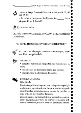 156 Parte II- Grupos de dinâmicas e brincadeiras e banco de músicas
$
MÚSICA: (Veja Banco de Músicas: músicas 45, 51, 62,
64, 65, 92) '
• Tá na hora. Intérprete: RaulSeixas. In: . Mata
virgem.Faixa 3.2minl3. '
)fr* ^,y GRUPO: todos.
GRAU DE INTEGRAÇÃO: médio. ATIVAÇÃO: média. COMPLEXI-1
DADE: baixa. i
75. ESPELHO COM MOVIMENTOS DE FACES»)
^Sfcjf ESTÍMULOS: adaptação, atenção, comunicação, criati-
•^ vos, lúdicos e polaridade.
!àfc- OBJETIVOS:
' • perceber e aumentar o repertório de movimentos fa
ciais;
• movimentar-se da mesma forma que o outro;
• experimentar a alternância de papéis.
Ife£ DESENVOLVIMENTO:
* O facilitador:
1) orienta que formem pares e se coloquem na posição
sentada, um participante em frente ao outro; um parti
cipante realizaosmovimentos, e o outro é o espelho, ou
seja, imita os movimentos daquele;
2) continua: um participante inicia o exercício, comuni-
cando-se, apenas, por meio de expressões faciaise utili
zando,ao máximo, todasasáreas da face: testa, superei-
 