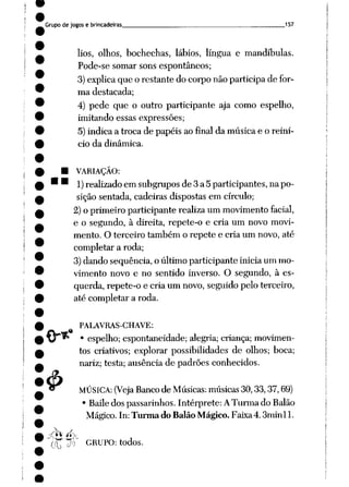 Grupo de jogos e brincadeiras 157
lios, olhos, bochechas, lábios, língua e mandíbulas.
Pode-se somar sons espontâneos;
3)explicaque o restante do corpo não participa de for
ma destacada;
4) pede que o outro participante aja como espelho,
imitando essas expressões;
5) indica a troca de papéis ao final da música e o reini
cio da dinâmica.
• VARIAÇÃO:
• ' 1) realizado em subgrupos de3a5participantes, napo
sição sentada, cadeiras dispostas em círculo;
2)o primeiro participante realizaum movimentofacial,
e o segundo, à direita, repete-o e cria um novo movi
mento. O terceiro também o repete e cria um novo, até
completar a roda;
3) dando seqüência, o último participante inicia um mo
vimento novo e no sentido inverso. O segundo, à es
querda, repete-o e cria um novo,seguido pelo terceiro,
até completar a roda.
.«
4>
PALAVRAS-CHAVE:
• espelho; espontaneidade; alegria; criança; movimen
tos criativos; explorar possibilidades de olhos; boca;
nariz; testa; ausência de padrões conhecidos.
MÚSICA: (Veja Banco de Músicas: músicas 30,33,37,69)
• Bailedos passarinhos. Intérprete: ATurma do Balão
Mágico. In: Turma do Balão Mágico. Faixa4.3minll.
tÇ"J) GRUPO: todos.
 