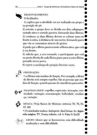 160 Parte II - Grupos de dinâmicas e brincadeiras e banco de músicas
%
«
4>
DESENVOLVIMENTO:
* O facilitador:
1)explica que a atividade vai ser realizada em grupo e
na posição de pé;
2) orienta: o grupo deve se dividir em dois subgrupos,
metade ativo e metade passivo, formando duas fileiras;
3) continua: as duas fileiras devem se colocar uma em
frente à outra, à distância de um metro, formando pares
que vão se comunicar através de gestos;
4)pede que a fileira passiva imite a fileira ativa, que está
à sua frente;
5) solicita que, a seu comando, o participante que está
na ponta direita de cada fileira passe para a outra fileira,
gerando novos pares;
6) repete a mudança de posição diversas vezes.
OBSERVAÇÃO:
Í?_T • asfileiras nãomudamde função. Porexemplo, a fileira
da direita será sempre espelho. Sãoas pessoas que mu
dam de função, quando passam de uma fileirapara outra.
PALAVRAS-CHAVE: espelho; expressão; inovação; cria
tividade; imitação; comunicação; ludicidade; mudan
ça; variação.
MÚSICA: (Veja Banco de Músicas: músicas 76, 79, 81,
87, 90)
• O carimbador maluco. Intérprete:Raul Seixas. In:Aqua
rela mágica: TV, Temas infantis, vol. 4. Faixa 9. 2m22.
rU íív GRUPO: idosos que se locomovem com dificuldade
<^_^ >..) -
Cfb -1-1 moderada e sem dificuldade.
 