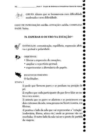 162 Parte II - Grupos de dinâmicas e brincadeiras e banco de músicas
I
•sfo íi GRUPO: idosos que se locomovem com dificuldade
(/lj ' moderada e sem dificuldade.
GRAU DE INTEGRAÇÃO: médio. ATIVAÇÃO: média. COMPLEXI-'
DADE: baixa.
(i)
79. ESPERAR O OUTRO NA ESTAÇÃO
S&jrT ESTÍMULOS: comunicação, equilíbrio, expressão afeti-i
^r vae gestual e polaridade.
OBJETIVOS:
•liberaraexpressãodeemoções; 
• ampliar o repertório gestual;
• experimentar a alternância de papéis.
i
*Kb DESENVOLVIMENTO: '
O facilitador:
ETAPA 1 '
1) pede que formem pares e se ponham na posição de<
pé; i
2) explica que cada participante do par deve falar ao ou- 
tro o seu nome; I
3) orienta que os pares se afastem e se posicionem em,
dois extremos da sala, uma pessoa em frente à outra, em
fileiras;
4)pontua o lado da sala que vai representar a "estação"
(rodoviária, férrea, aérea etc.) onde as pessoas vão ser
recebidas. O outro lado da salavai ser o ponto de partida
da viagem; '
 