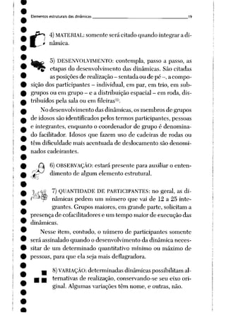 Elementos estruturais das dinâmicas __ 19
n
4)MATERIAL: somente será citado quando integrar a di-
* nâmica.
5) DESENVOLVIMENTO: contempla, passo a passo, as
rç- etapas do desenvolvimento das dinâmicas. São citadas
as posições de realização - sentada ou de pé -, a compo
sição dos participantes - individual, em par, em trio, em sub
grupos ou em grupo - e a distribuição espacial —
em roda, dis
tribuídos pela sala ou em fileiras(1).
No desenvolvimento das dinâmicas, os membros de grupos
de idosos são identificados pelos termos participantes, pessoas
e integrantes, enquanto o coordenador de grupo é denomina
do facilitador. Idosos que fazem uso de cadeiras de rodas ou
têm dificuldade mais acentuada de deslocamento são denomi
nados cadeirantes.
6) OBSERVAÇÃO: estará presente para auxiliar o enten-
r£>J dimento dealgum elemento estrutural.
:r0i 7) QUANTIDADE DE PARTICIPANTES: no geral, as di-
p(/-à~^ nâmicas pedem um número que vai de 12 a 25 inte
grantes. Grupos maiores, em grande parte, solicitam a
presença de cofacilitadores e um tempo maior de execução das
dinâmicas.
Nesse item, contudo, o número de participantes somente
será assinalado quando o desenvolvimento da dinâmica neces
sitar de um determinado quantitativo mínimo ou máximo de
pessoas, para que ela seja mais deflagradora.
— 8)VARIAÇÃO: determinadas dinâmicas possibilitam al-
m tm ternativas de realização, conservando-se seu eixo ori
ginal. Algumas variações têm nome, e outras, não.
 