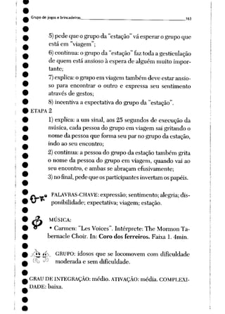 Grupo de jogos e brincadeiras „_____ 163
5) pedequeogrupo da"estação" vá esperar ogrupo que
está em "viagem";
6) continua: ogrupo da"estação" faz toda agesticulação
de quem estáansioso à esperade alguém muito impor
tante;
7)explica: o grupo em viagemtambém deve estar ansio
so para encontrar o outro e expressa seu sentimento
através de gestos;
8) incentiva a expectativa do grupoda "estação".
ETAPA 2
1) explica: a um sinal, aos 25 segundos de execução da
música, cada pessoa do grupo em viagem sai gritando o
nomeda pessoaque forma seupar nogrupoda estação,
indo ao seu encontro;
2)continua: a pessoado grupoda estação também grita
o nome da pessoa do grupo em viagem, quando vai ao
seu encontro, e ambas se abraçam efusivamente;
3) nofinal, pedequeosparticipantes invertam ospapéis.
$
# PALAVRAS-CHAVE: expressão; sentimento; alegria; dis
ponibilidade;expectativa; viagem; estação.
MÚSICA:
• Carmen: "Les Voices". Intérprete: The Mormon Ta-
bernacle Choir. In: Coro dos ferreiros. Faixa 1. 4min.
jÇfo **Vv_. GRUPO: idosos que se locomovem com dificuldade
í(l> -^ moderada e sem dificuldade.
GRAU DE INTEGRAÇÃO: médio. ATIVAÇÃO: média. COMPLEXI
DADE: baixa.
 