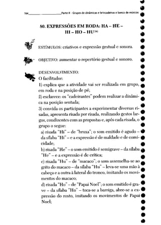 164 Parte II - Grupos dedinâmicas e brincadeiras e banco de músicas
80. EXPRESSÕES EM RODA: HA - HE -
HI - HO - HU<M>
ESTÍMULOS: criativos e expressão gestual e sonora.
OBJETIVO: aumentar o repertório gestual e sonoro.
%
DESENVOLVIMENTO: 0
Ofacilitador: ^
1)explica que a atividade vai ser realizada em grupo, a
em roda e na posição de pé; ^
2) esclarece: os "cadeirantes" podem realizar adinâmi- ^
ca na posição sentada;
3)convida os participantes a experimentar diversas ri-
sadas, apresenta risada por risada, realizando gestos lar- 9
gos, condizentes com as propostas e,após cadarisada, o9
grupoo segue: •
a) risada "Hi" - de "bruxa"; o som emitido é agudo - #
da sílaba "Hi" - e a expressãoé de maldade e de comi- 9
cidade; ^
b) risada "He" - osom emitido ésemigrave- da sílaba ^
"He" - e a expressão é de crítica; a
c) risada "Hu" - de "macaco"; osom assemelha-se ao ^
gritodo macaco - da sílaba"Hu" - leva-seuma mãoà
cabeçae a outra à lateral do tronco, imitandoosmovi-
mentos do macaco; 9
d) risada "Ho" - de "Papai Noel"; osom emitido égra- 9
ve- da sílaba "Ho" - toca-se a barriga, abre-se a ex- 9
pressão do rosto, imitando os movimentos de Papai 9
Noel; 9
 