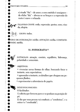 Grupo de jogose brincadeiras 165
e)risada"Ha"- de amor; o somemitidoé semigrave -
da sílaba"Ha" - abrem-se os braços e a expressãodo
rosto é suave e relaxada.
« PALAVRAS-CHAVE: roda; expressão; gestos; sons; risa
da; alegria.
yfeé>^ GRUPO: todos.
GRAU DEINTEGRAÇÃO: médio. ATIVAÇÃO: média. COMPLEXI
DADE: média.
81. FOTOGRAFIA32)
ESTÍMULOS: atenção, contato, equilíbrio, liderança,
polaridade e sensoriais.
OBJETIVOS:
• vivenciar novas formas de olhar, buscando focar o
instante, sem expectativas;
• apreender oinstante, osdetalhes que chegamem pe
quenosflashes;
• experimentar a alternância de papéis.
4)^ DESENVOLVIMENTO:
O facilitador:
1) solicitaque formem pares e seponhamnaposiçãode
pé;
2) diz que uma pessoa vai conduzir, a "condutora", e a
outra é a "conduzida";
 