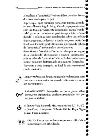 166 Parte II -Grupos dedinâmicas e brincadeiras e banco demúsicas^
3) explica: a"conduzida" vai caminhar de olhos fecha-^
dos ou olhando para os pés; ^
4)pede que, apóscaminharpor algumtempo, a condu
tora escolha um ângulo fotográfico do espaço e sinalize,
com umtoque previamente combinado, paraa "condu-^
zida" parar. A condutora se posiciona por trás da "con-w
duzida" e colocaas mãos espalmadas sobre seus olhos; 9
5) esclarece que, sedesejar, a condutora, commuitaáe-9
licadeza e lentidão, podedirecionar aposição da cabeça^
da"conduzida", inclinando-a ou rodando-a; £
6)continua: a "condutora" retira as mãos por um segun-^
do, a"conduzida" abre os olhos etira um "instantâneo",^
pois as mãos da "condutora" vão se fechar instantanea
mente, como um diafragma de uma câmera fotográfica;
^_)
7)orienta a troca de papéis, ao final da música e o reini
cio da dinâmica. 9
r
OBSERVAÇÃO: essadinâmica quandorealizada nanatu-1
Çps^ reza oferece um maior número de estímulos sensoriais'
aos participantes. I
PALAVRAS-CHAVE: fotografia; surpresa; jlash; olhar;(
ÍV^R cores, sem expectativa; cuidados; suavidade; ver; per-^
cepção; realidade.
4>
MÚSICA: (VejaBanco de Músicas: músicas 2,3,14,40)
• One Drop. Intérprete: Gilberto Gil. In: Kaya N'gan
Daya. Faixa 2. 5min3.
-yTti *fv GRUPO: idosos que se locomovem com dificuldade
(({-> JtJ moderada e sem dificuldade.
9
 