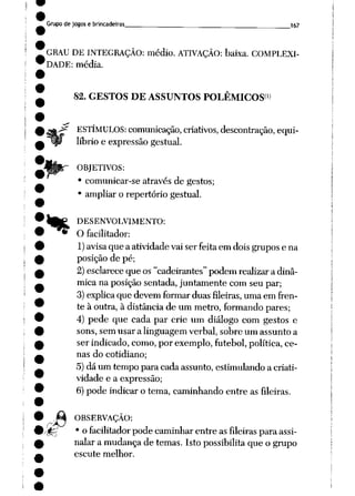 Grupo de jogos e brincadeiras 167
GRAU DE INTEGRAÇÃO: médio. ATIVAÇÃO: baixa. COMPLEXI
DADE: média.
82. GESTOS DE ASSUNTOS POLÊMICOS*»
%
ESTÍMULOS: comunicação, criativos, descontração, equi
líbrio e expressão gestual.
OBJETIVOS:
• comunicar-se através de gestos;
• ampliar o repertório gestual.
DESENVOLVIMENTO:
O facilitador:
1) avisaque a atividadevaiser feitaemdoisgrupose na
posição de pé;
2)esclarece que os "cadeirantes"podem realizara dinâ
mica na posição sentada, juntamente com seu par;
3) explica que devem formar duas fileiras, uma em fren
te à outra, à distânciade um metro, formando pares;
4) pede que cada par crie um diálogo com gestos e
sons, sem usar a linguagem verbal, sobre um assunto a
ser indicado, como, por exemplo, futebol, política, ce
nas do cotidiano;
5) dá um tempo para cada assunto, estimulando a criati
vidade e a expressão;
6) pode indicar o tema, caminhando entre as fileiras.
OBSERVAÇÃO:
• o facilitador pode caminharentre asfileiras para assi
nalar a mudança de temas. Isto possibilitaque o grupo
escute melhor.
 