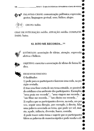 168 Parte II - Grupos de dinâmicas e brincadeiras e bancode músicas
9
{V%* PALAVRAS-CHAVE: comunicação; polêmica; expressão;
gestos; linguagem gestual, sons; lúdico; alegre.
A. / 9
y<!£í*X GRUPO: todos. w
oi ^ 9
GRAU DE INTEGRAÇÃO: médio. ATIVAÇÃO: média. COMPLEXI-9
DADE: baixa. •
**
83. ISTO ME RECORDA...29)
i
*z ESTÍMULOS: associação de idéias, atenção, expressão,
afetiva e lúdicos.
OBJETIVO: exercitar a associação de idéias de formalú
dica.
DESENVOLVIMENTO: w
9
O facilitador: w
1) pedepara os participantes fazerem uma roda, napo- 9
sição sentada; 9
2) traz uma frase curta deum tema extraído, sepossível, 9
do cotidianoe/ou ambiente dos participantes. Exemplos:^
"uma praia me recorda"... "uma viagem me recorda..,"|p
"um filme me recorda..." "um cheiro me recorda..." a
3) explica que os participantes devem, naroda, um por^
vez, seguir uma direção, por exemplo, à direita, falar^
uma palavraassociada ao tema, que pode ser sol, mar,
rio, açude, infância, diversão, barco, comida; w
4) pode trazer outro tema esugerir que os participantes9
falem as palavras demaneira rápida epode mudar adi-^
 