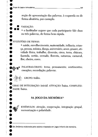 Grupode jogose brincadeiras __169
reção de apresentação das palavras, à esquerda ou de
forma aleatória, por exemplo.
• VARIAÇÃO:
• o facilitador sugere que cada participante fale duas
ou três palavras, de forma bem rápida.
SUGESTÕES DE TEMAS:
• saúde, envelhecimento, maternidade, infância, crian
ça,pessoa, música,dança, aniversário, amor, prazer, ati
vidade física, trabalho, diversão, circo, terra, chácara,
fazenda, sertão, cerrado, floresta, natureza, carnaval,
flor, cheiro, cores.
.« PALAVRAS-CHAVE: tema; pensamento; sentimentos;
emoções; recordação; palavras.
yhé>~ GRUPO: todos.
00 ^
GRAU DE INTEGRAÇÃO: inicial. ATIVAÇÃO: baixa. COMPLEXI
DADE: baixa.
24
84.JOGO DA MEMÓRIA
ESTÍMULOS: atenção, cooperação, integração grupai,
memorização e polaridade.
24. Dinâmica elaborada pela autora e baseada em jogos infantis de memória.
 
