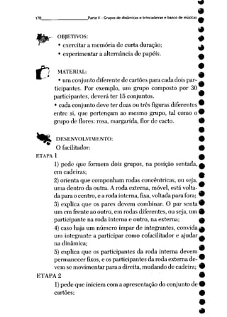 170 Parte II -Grupos dedinâmicas e brincadeiras e banco demúsicas g^
9
OBJETIVOS: ^
• exercitar amemória de curta duração; ^
• experimentar a alternância de papéis. ^
c
«»
MATERIAL: ^
• um conjunto diferente de cartões para cada doispar- _
ticipantes. Por exemplo, um grupo composto por 30
participantes, deverá ter 15 conjuntos. 9
• cada conjunto deve terduas ou três figuras diferentes 9
entre si, que pertençam ao mesmo grupo, tal como ow
grupode flores: rosa, margarida, flor de cacto. 9
DESENVOLVIMENTO: 9
O facilitador: 9
ETAPA 1 £
1) pede que formem dois grupos, na posição sentada, £
em cadeiras; ^
2) orienta que componham rodas concêntricas, ou seja, _
uma dentro da outra. A roda externa, móvel, está volta
daparaocentro,earodainterna,fixa, voltada parafora; 9
3) explica que os pares devem combinar. O par senta 9
um em frente ao outro, em rodas diferentes, ou seja, um 0
participante narodainternae outro, na externa; ^
4) caso haja um número ímpar de integrantes, convida ^
um integrante a participar como cofacilitador e ajudar ^
na dinâmica; _~
9
5) explica que os participantes da roda interna devem
permanecer fixos, eos participantes daroda externa de- 9
vem semovimentar paraadireita, mudando decadeira; 9
ETAPA 2 •
1) pedequeiniciem com aapresentação doconjunto de9
cartões; 9
 
