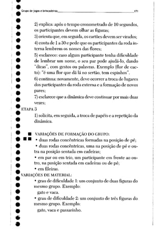 Grupo de jogos e brincadeiras _171
2)explica: apóso tempo cronometrado de 10segundos,
os participantes devem olhar as figuras;
3)orienta que, em seguida, oscartões devem ser virados;
4)conta de 1a 30e pede que os participantes da roda in
terna lembrem os nomes das flores;
5) esclarece: caso algum participante tenha dificuldade
de lembrar um nome, o seu par pode ajudá-lo, dando
"dicas", com gestos ou palavras. Exemplo (flor de cac
to): "é uma flor que dá lá no sertão, tem espinhos".
6)continua: novamente, deve ocorrer a troca de lugares
dos participantes da roda externa e a formaçãode novos
pares;
7)esclareceque a dinâmicadeve continuarpor maisduas
vezes;
ETAPA 3
1)solicita,em seguida, a troca de papéis e a repetição da
dinâmica.
• VARIAÇÕES DE FORMAÇÃO DO GRUPO:
• • • duas rodas concêntricas formadas naposição de pé;
• duas rodas concêntricas, uma na posição de pé e ou
tra na posição sentada em cadeiras;
• em par ou em trio, um participante em frente ao ou
tro, na posição sentada em cadeiras ou de pé;
• em fileiras.
VARIAÇÕES DE MATERIAL:
• grau de dificuldade 1:um conjunto de duas figuras do
mesmo grupo. Exemplo:
gato e vaca.
• grau de dificuldade 2: um conjunto de três figuras do
mesmo grupo. Exemplo:
gato, vaca e passarinho.
 