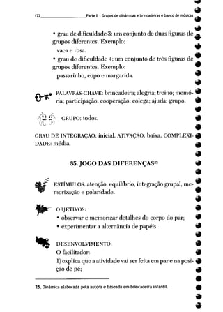172 Parte II - Grupos de dinâmicas e brincadeiras e banco de músicas _
9
9
• grau de dificuldade 3: um conjunto de duas figuras de ^
grupos diferentes. Exemplo:
vaca e rosa.
9
• grau de dificuldade 4: um conjunto de três figuras de
grupos diferentes. Exemplo: 9
passarinho, copoe margarida. 9
#
-k « PALAVRAS-CHAVE: brincadeira; alegria; treino; memó- 9
*^ ria; participação; cooperação; colega; ajuda; grupo. 9
 #
ytS,'é>~ GRUPO: todos. 9
oo y m
GRAU DE INTEGRAÇÃO: inicial. ATIVAÇÃO: baixa. COMPLEXI- £
DADE: média. _____
85.JOGO DAS DIFERENÇAS25 9
m
9
ESTÍMULOS: atenção, equilíbrio, integração grupai, me-
morização e polaridade. 9
9
OBJETIVOS: 9
• observar e memorizar detalhes docorpo dopar; 9
• experimentar a alternância de papéis. 9
>____ 1
^£ DESENVOLVIMENTO: 9
O facilitador: 9
1)explica que a atividade vai ser feita em par e na posi- 9
ção de pé; ^
25. Dinâmica elaborada pela autora e baseada em brincadeira infantil.
 