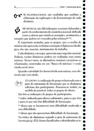 20 Parte I - Considerações gerais
•« 9) PALAVRAS-CHAVE: são vocábulos que auxiliam a
elaboração da explicação e da demonstração de cada
dinâmica.
J£ 10) MÚSICAS: são 128 indicações musicais elaboradas a
gr partirdoconhecimento desemântica musical, definida
como a ciência que estuda as sensações, sentimentos e
emoções que podem ser evocados pelas músicas<22; 23>.
É importante assinalar, para os grupos, que a escolha de
músicasnão apresenta nenhuma conotaçãoreligiosaou ideoló
gica; elas são, somente, instrumentos de trabalho.
Cada dinâmica, em regra, apresenta uma sugestão musical.
Todavia, muitas dinâmicas podem ser realizadas com outras
músicas. Nesses casos, as alternativas musicais encontram-se
relacionadas, numeradas em um "Ranço de músicas" e serão
citadas neste item.
Quando a atividade for desenvolvida sem música, esse ele
mento não será citado.
 y 11) GRUPO: éaindicação degrupo relacionada com o
"?n*' jí £rau ^e autonorma de locomoção que as dinâmicas
solicitam dos participantes. Procurou-se incluir, na
medida do possível, todos os grupos de idosos.
São três as indicações de grupos de participantes:
• todos: indicado para idosos cadeirantes, para os que têm
e para os que não têm dificuldade de locomoção;
• idosos que se locomovem com dificuldade moderada e
sem dificuldade;
• idosos que não apresentam dificuldade de locomoção.
No índice de dinâmicas segundo o grau de autonomia de
locomoção (p.275),foram classificados e identificados os ti-
 