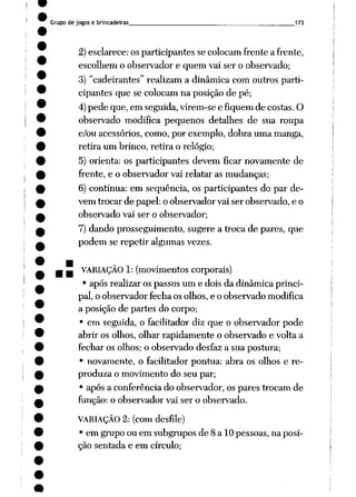 Grupo de jogos e brincadeiras 173
2) esclarece: os participantes se colocam frente a frente,
escolhem o observador e quem vai ser o observado;
3) "cadeirantes" realizam a dinâmica com outros parti
cipantes que se colocam na posição de pé;
4)pede que, em seguida, virem-se e fiquem de costas. O
observado modifica pequenos detalhes de sua roupa
e/ou acessórios, como, por exemplo, dobra uma manga,
retira um brinco, retira o relógio;
5) orienta: os participantes devem ficar novamente de
frente, e o observador vai relatar as mudanças;
6) continua: em seqüência, os participantes do par de
vem trocar de papel: o observador vai ser observado, e o
observado vai ser o observador;
7) dando prosseguimento, sugere a troca de pares, que
podem se repetir algumas vezes.
. _ VARIAÇÃO 1: (movimentos corporais)
• após realizar os passos um e dois da dinâmica princi
pal, o observador fecha os olhos, e o observado modifica
a posição de partes do corpo;
• em seguida, o facilitador diz que o observador pode
abrir os olhos, olhar rapidamente o observado e volta a
fechar os olhos; o observado desfaz a sua postura;
• novamente, o facilitador pontua: abra os olhos e re-
produza o movimento do seu par;
• após a conferência do observador, os pares trocam de
função: o observador vai ser o observado.
VARIAÇÃO 2: (com desfile)
• em grupo ou em subgrupos de 8 a 10 pessoas, na posi
ção sentada e em círculo;
 