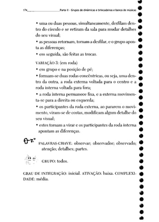174 Parte II - Grupos de dinâmicas e brincadeiras e banco de músicas
• uma ou duas pessoas, simultaneamente, desfilam den
tro do círculo e se retiram da sala para mudar detalhes
do seu visual;
• as pessoas retornam, tornam a desfilar, e o grupo apon
ta as diferenças;
• em seguida, são feitas as trocas.
VARIAÇÃO 3: (em roda)
• em grupo e na posição de pé;
• formam-se duas rodas concêntricas, ou seja, uma den
tro da outra, a roda externa voltada para o centro e a
roda interna voltada para fora;
• a roda interna permanece fixa, e a externa movimen
ta-se para a direita ou esquerda;
• os participantes da roda externa, ao pararem o movi
mento, viram-se de costas, modificam algum detalhe do
seu visual;
• estes tornam a virar e os participantes da roda interna
apontam as diferenças.

"tV _*-
PALAVRAS-CHAVE: observar; observador; observado;
atenção; detalhes; partes.
GRUPO: todos.
GRAU DE INTEGRAÇÃO: inicial. ATIVAÇÃO: baixa. COMPLEXI
DADE: média.
#
 