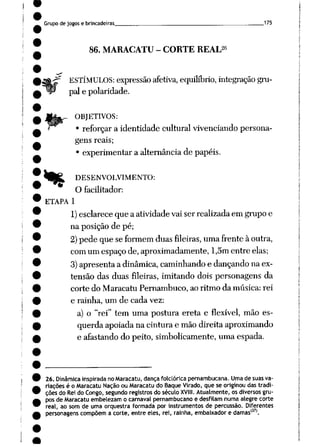 Grupo de jogos e brincadeiras 175
26
86. MARACATU - CORTE REAL
ESTÍMULOS: expressão afetiva, equilíbrio, integração gru
pai e polaridade.
. OBJETIVOS:
• reforçara identidade cultural vivenciando persona
gens reais;
• experimentar a alternância de papéis.
Wtí DESENVOLVIMENTO:
O facilitador:
ETAPA 1
1) esclareceque a atividadevaiser realizadaem grupoe
na posição de pé;
2)pede que seformem duasfileiras, umafrenteàoutra,
comumespaçode,aproximadamente, l,5m entre elas;
3)apresenta a dinâmica, caminhandoe dançandona ex
tensão das duas fileiras, imitando dois personagens da
corte do Maracatu Pernambuco, ao ritmo da música: rei
e rainha, um de cada vez:
a) o "rei" tem uma postura ereta e flexível, mão es
querda apoiada na cinturae mão direitaaproximando
e afastando do peito, simbolicamente, uma espada.
26. Dinâmicainspirada no Maracatu, dança folclórica pernambucana. Umade suas va
riações é o Maracatu Naçãoou Maracatu do BaqueVirado,que se originoudas tradi
ções do Rei do Congo, segundo registrosdo séculoXVIII. Atualmente,os diversos gru
pos de Maracatuembelezam o carnaval pernambucano e desfilam numa alegre corte
real, ao som de uma orquestra formada por instrumentos de percussão. Diferentes
personagens compõem a corte, entreeles, rei, rainha, embaixador e damas'37'.
 