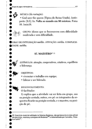 Grupo de jogos e brincadeiras 177
4> MÚSICA (da variação):
• God save the queen (Típicado Reino Unido). Intér
prete: [S.l.]. In: Volta ao mundo em 80 músicas. Faixa
16. Iminl6.
~^W /fv GRUPO: idosos que se locomovem com dificuldade
(Tu J0 moderada e sem dificuldade.
GRAU DE INTEGRAÇÃO médio. ATIVAÇÃO: média. COMPLEXI
DADE: média.
87. MAESTRO27 <»
ESTÍMULOS: atenção, cooperativos, criativos, equilíbrio
e liderança.
OBJETIVOS:
• vivenciar o trabalho em equipe;
• liderar e ser liderado.
lg£ DESENVOLVIMENTO:
• O facilitador:
1) explica que a atividade vai ser feita em grupo, uns
na posição sentada, outros, em pé: os integrantes da or
questra ficarãona posiçãosentada, e o maestro, na posi
ção de pé;
27. Exercício vivencial utilizado no Sistema Biodança, não pertencente à Lista oficial
deejercicios, músicas yconsisnas deBiodanza{30) e sistematizado porCarvalho, Filizo
la e Lellis"1.
 