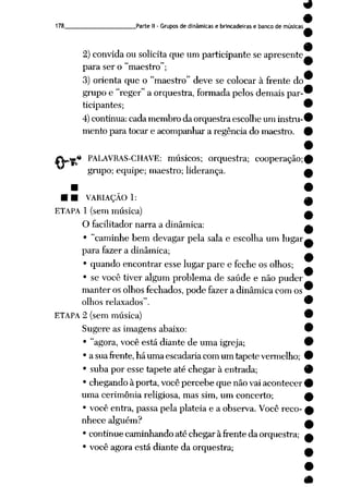 178 Parte II- Grupos de dinâmicas e brincadeiras e banco de músicas
2) convida ou solicita que um participante se apresente
para ser o "maestro";
3) orienta que o "maestro" deve se colocar à frente do
grupo e "reger" a orquestra, formada pelos demais par
ticipantes;
4)continua:cadamembro da orquestra escolhe um instru
mento para tocar e acompanhar a regência do maestro.
*i PALAVRAS-CHAVE: músicos; orquestra; cooperação;
grupo; equipe; maestro; liderança.
• • VARIAÇÃO 1:
ETAPA 1 (sem música)
O facilitador narra a dinâmica:
• "caminhe bem devagar pela sala e escolha um lugar
para fazer a dinâmica;
• quando encontrar esse lugar pare e feche os olhos;
• se você tiver algum problema de saúde e não puder
manter os olhos fechados, pode fazer a dinâmica com os
olhos relaxados".
ETAPA 2 (sem música)
Sugere as imagens abaixo:
• "agora, você está diante de uma igreja;
• asuafrente,háumaescadariacomum tapetevermelho;
• suba por esse tapete até chegar à entrada;
• chegando à porta, você percebe que não vai acontecer
uma cerimônia religiosa, mas sim, um concerto;
• você entra, passa pela platéia e a observa. Você reco
nhece alguém?
• continue caminhando até chegar à frente da orquestra;
• você agora está diante da orquestra;
 