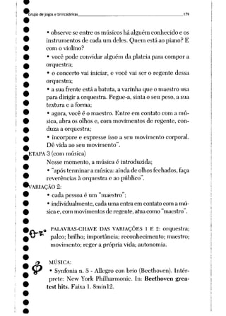 Grupo de jogos e brincadeiras 179
• observe se entre os músicos há alguém conhecido e os
instrumentos de cada um deles. Quem está ao piano? E
com o violino?
• você pode convidar alguém da platéia para compor a
orquestra;
• o concerto vai iniciar, e você vai ser o regente dessa
orquestra;
• a sua frente está a batuta, a varinha que o maestro usa
para dirigir a orquestra. Pegue-a, sinta o seu peso, a sua
textura e a forma;
• agora, você é o maestro. Entre em contato com a mú
sica, abra os olhos e, com movimentos de regente, con
duza a orquestra;
• incorpore e expresse isso a seu movimento corporal.
Dê vida ao seu movimento".
ETAPA 3 (com música)
Nesse momento, a música é introduzida;
• "após terminar a música: ainda de olhos fechados, faça
reverências à orquestra e ao público".
^VARIAÇÃO 2:
• cada pessoa é um "maestro";
• individualmente, cada uma entra em contato com a mú
sicae, com movimentos de regente, atua como "maestro".
4>
tt PALAVRAS-CHAVE DAS VARIAÇÕES 1 E 2: orquestra;
palco; brilho; importância; reconhecimento; maestro;
movimento; reger a própria vida; autonomia.
MÚSICA:
• Synfonia n. 5 - Allegro con brio (Beethoven). Intér
prete: New York Philharmonic. In: Beethoven grea-
test hits. Faixa 1. 8minl2.
 